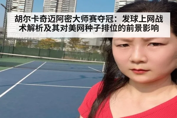 胡尔卡奇迈阿密大师赛夺冠:发球上网战术解析及其对美网种子排位的前景影响